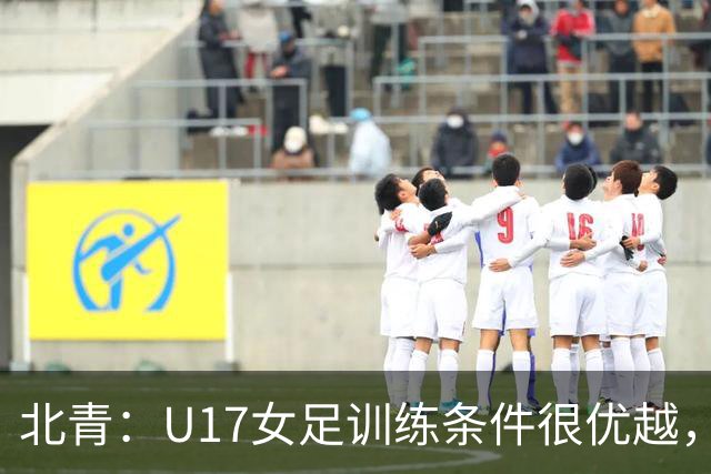 北青：U17女足训练条件很优越，状态良好，力争世少赛开门红