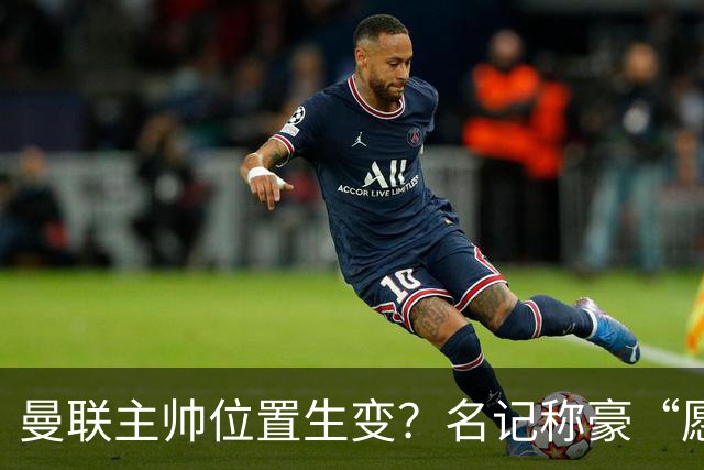 曼联主帅位置生变？名记称豪“愿意接手”，威尔科克斯更青睐他