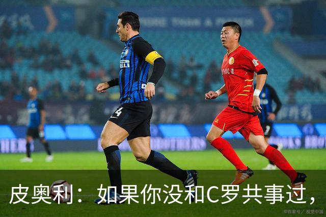 皮奥利：如果你没和C罗共事过，就不会意识到他有多么伟大