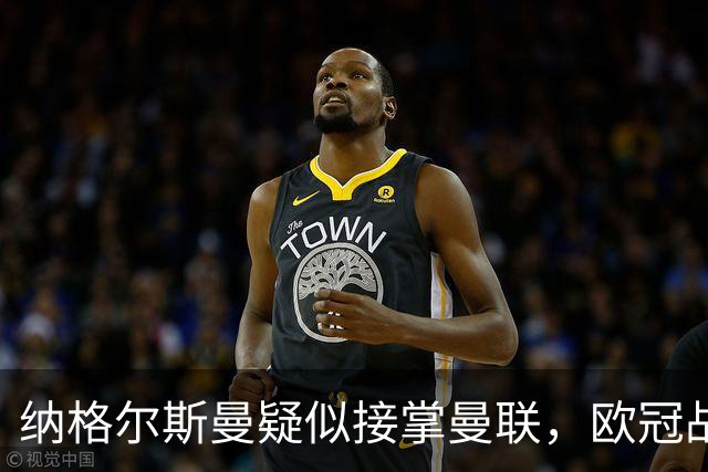 纳格尔斯曼疑似接掌曼联，欧冠战报解读豪门危机与机遇