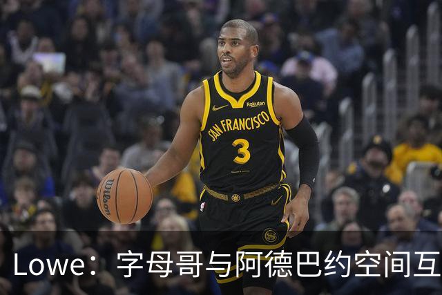 Lowe：字母哥与阿德巴约空间互斥 缺组织点成热火决胜死穴